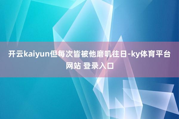 开云kaiyun但每次皆被他磨叽往日-ky体育平台网站 登录入口