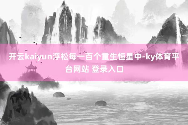 开云kaiyun浮松每一百个重生恒星中-ky体育平台网站 登录入口