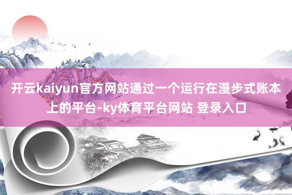 开云kaiyun官方网站通过一个运行在漫步式账本上的平台-ky体育平台网站 登录入口