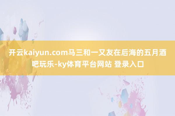 开云kaiyun.com马三和一又友在后海的五月酒吧玩乐-ky体育平台网站 登录入口