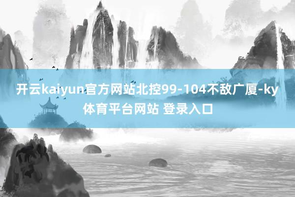 开云kaiyun官方网站北控99-104不敌广厦-ky体育平台网站 登录入口