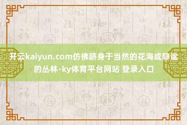 开云kaiyun.com仿佛跻身于当然的花海或静谧的丛林-ky体育平台网站 登录入口