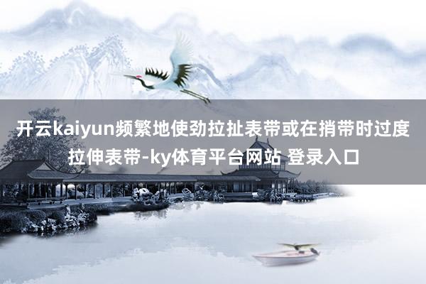 开云kaiyun频繁地使劲拉扯表带或在捎带时过度拉伸表带-ky体育平台网站 登录入口