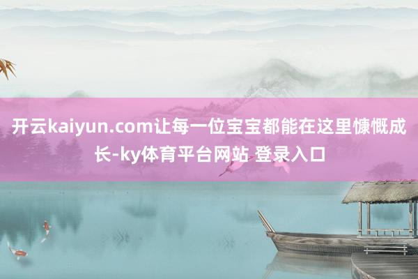 开云kaiyun.com让每一位宝宝都能在这里慷慨成长-ky体育平台网站 登录入口