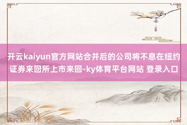 开云kaiyun官方网站合并后的公司将不息在纽约证券来回所上市来回-ky体育平台网站 登录入口