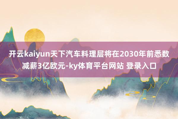 开云kaiyun天下汽车料理层将在2030年前悉数减薪3亿欧元-ky体育平台网站 登录入口