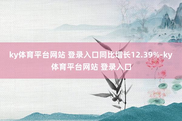 ky体育平台网站 登录入口同比增长12.39%-ky体育平台网站 登录入口