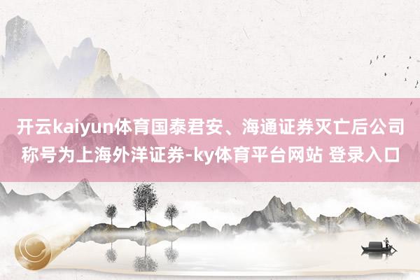 开云kaiyun体育国泰君安、海通证券灭亡后公司称号为上海外洋证券-ky体育平台网站 登录入口