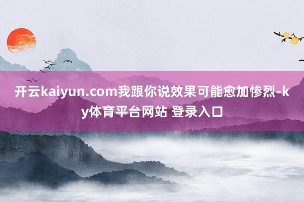 开云kaiyun.com我跟你说效果可能愈加惨烈-ky体育平台网站 登录入口