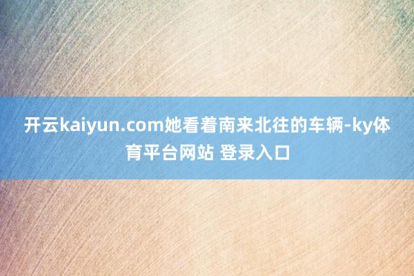 开云kaiyun.com她看着南来北往的车辆-ky体育平台网站 登录入口