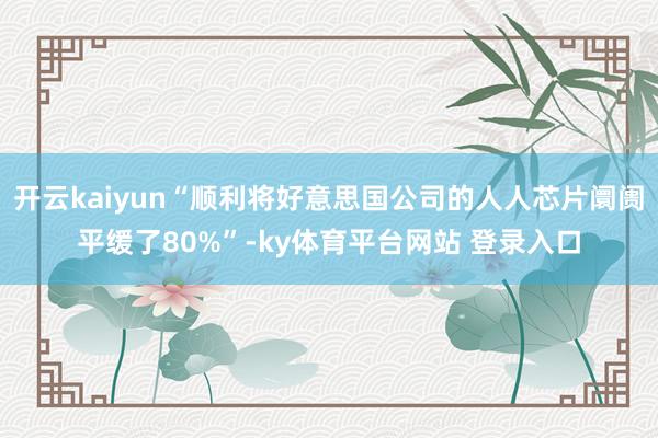 开云kaiyun“顺利将好意思国公司的人人芯片阛阓平缓了80%”-ky体育平台网站 登录入口