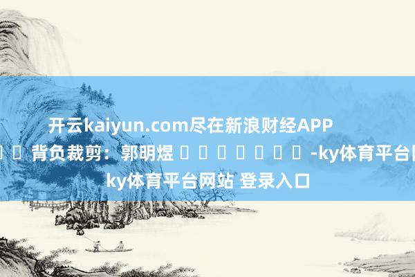 开云kaiyun.com尽在新浪财经APP            						背负裁剪：郭明煜 							-ky体育平台网站 登录入口