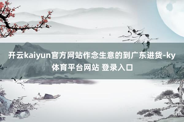 开云kaiyun官方网站作念生意的到广东进货-ky体育平台网站 登录入口