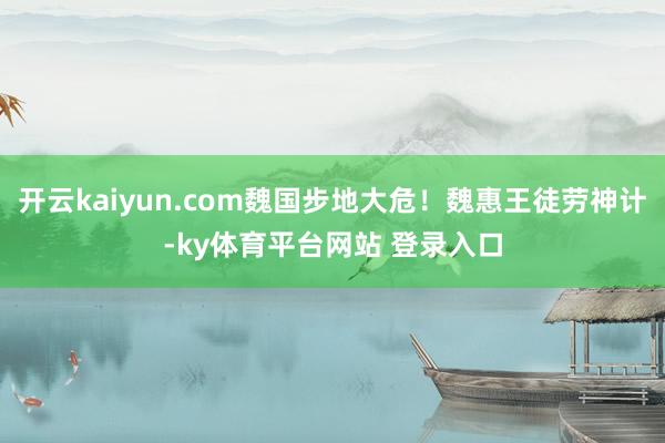 开云kaiyun.com魏国步地大危！魏惠王徒劳神计-ky体育平台网站 登录入口