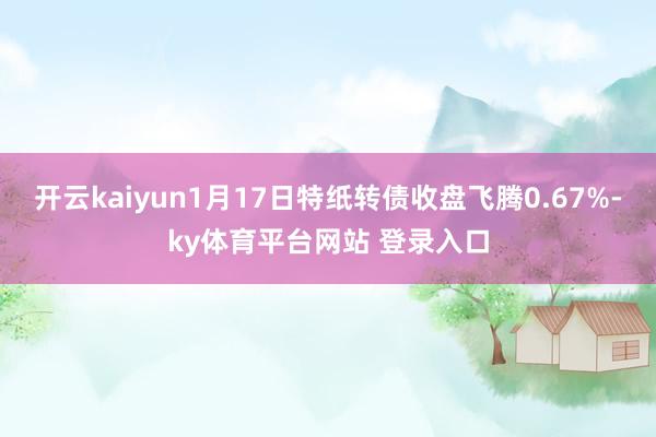 开云kaiyun1月17日特纸转债收盘飞腾0.67%-ky体育平台网站 登录入口