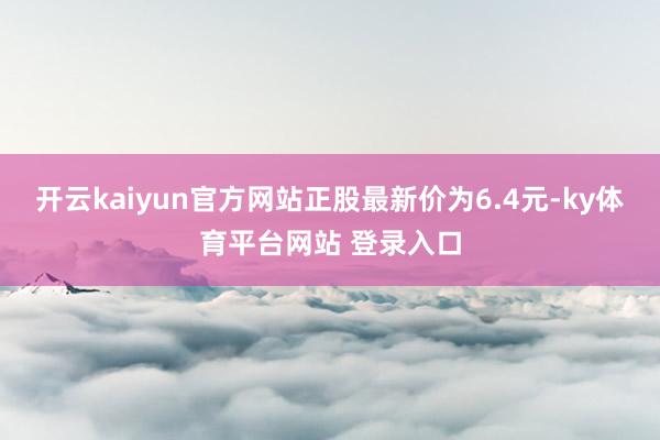 开云kaiyun官方网站正股最新价为6.4元-ky体育平台网站 登录入口