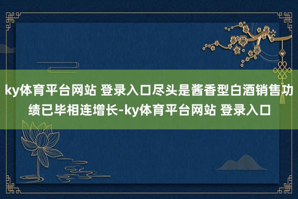 ky体育平台网站 登录入口尽头是酱香型白酒销售功绩已毕相连增长-ky体育平台网站 登录入口