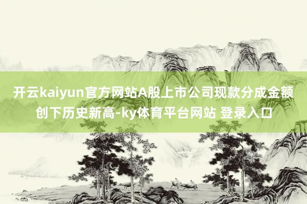 开云kaiyun官方网站A股上市公司现款分成金额创下历史新高-ky体育平台网站 登录入口