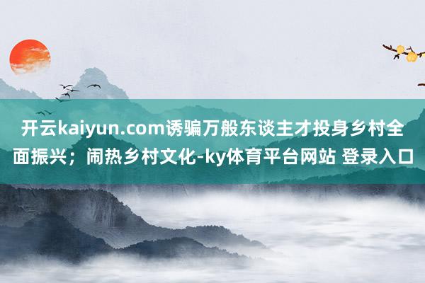 开云kaiyun.com诱骗万般东谈主才投身乡村全面振兴；闹热乡村文化-ky体育平台网站 登录入口