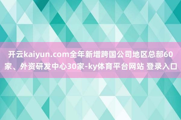 开云kaiyun.com全年新增跨国公司地区总部60家、外资研发中心30家-ky体育平台网站 登录入口