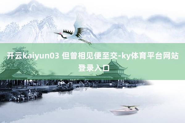 开云kaiyun03 但曾相见便至交-ky体育平台网站 登录入口