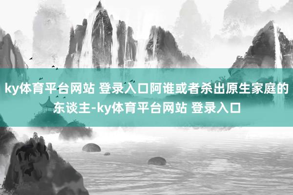 ky体育平台网站 登录入口阿谁或者杀出原生家庭的东谈主-ky体育平台网站 登录入口