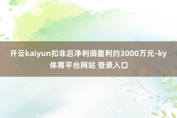 开云kaiyun扣非后净利润盈利约3000万元-ky体育平台网站 登录入口