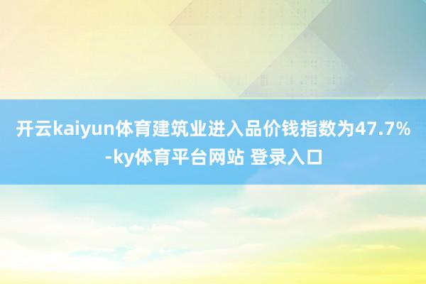 开云kaiyun体育建筑业进入品价钱指数为47.7%-ky体育平台网站 登录入口