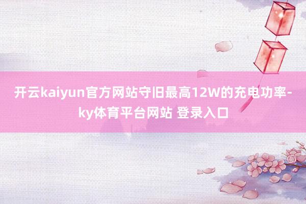 开云kaiyun官方网站守旧最高12W的充电功率-ky体育平台网站 登录入口