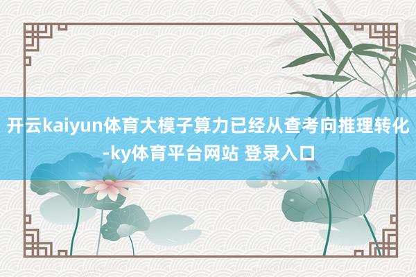 开云kaiyun体育大模子算力已经从查考向推理转化-ky体育平台网站 登录入口