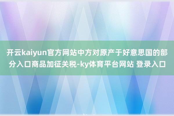 开云kaiyun官方网站中方对原产于好意思国的部分入口商品加征关税-ky体育平台网站 登录入口