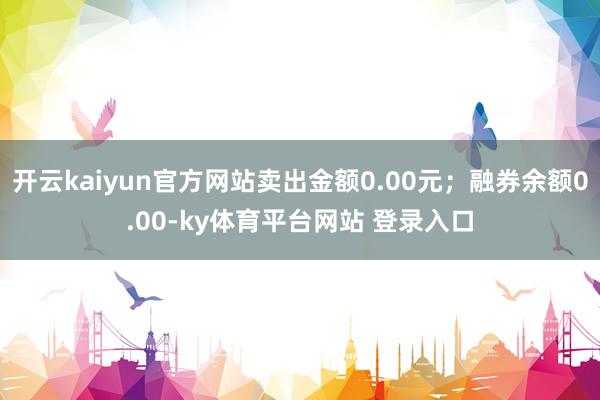 开云kaiyun官方网站卖出金额0.00元；融券余额0.00-ky体育平台网站 登录入口