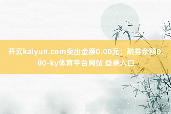 开云kaiyun.com卖出金额0.00元；融券余额0.00-ky体育平台网站 登录入口