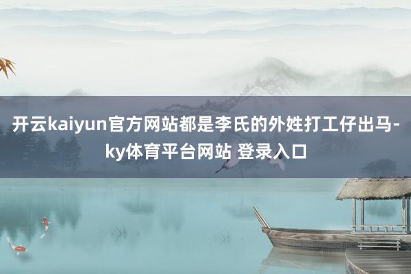 开云kaiyun官方网站都是李氏的外姓打工仔出马-ky体育平台网站 登录入口