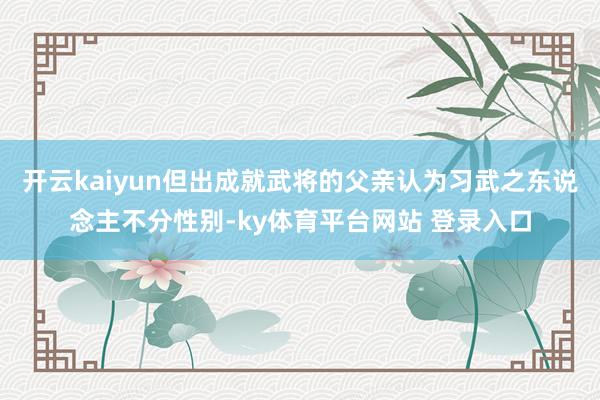 开云kaiyun但出成就武将的父亲认为习武之东说念主不分性别-ky体育平台网站 登录入口