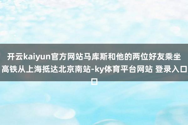 开云kaiyun官方网站马库斯和他的两位好友乘坐高铁从上海抵达北京南站-ky体育平台网站 登录入口