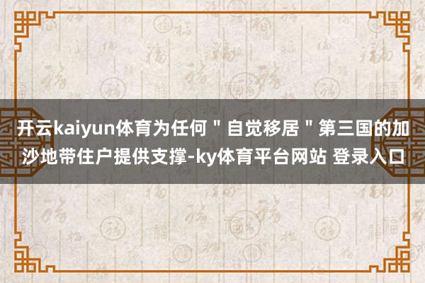 开云kaiyun体育为任何＂自觉移居＂第三国的加沙地带住户提供支撑-ky体育平台网站 登录入口