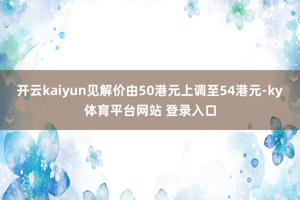 开云kaiyun见解价由50港元上调至54港元-ky体育平台网站 登录入口