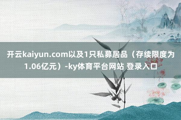 开云kaiyun.com以及1只私募居品（存续限度为1.06亿元）-ky体育平台网站 登录入口