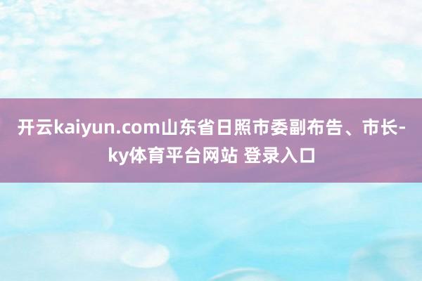 开云kaiyun.com山东省日照市委副布告、市长-ky体育平台网站 登录入口