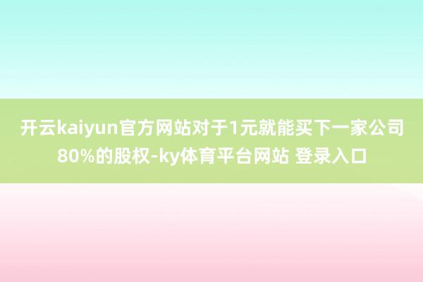 开云kaiyun官方网站　　对于1元就能买下一家公司80%的股权-ky体育平台网站 登录入口