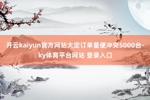 开云kaiyun官方网站大定订单量便冲突5000台-ky体育平台网站 登录入口