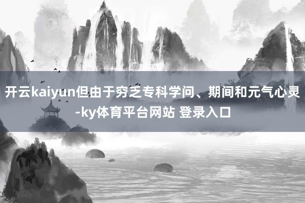 开云kaiyun但由于穷乏专科学问、期间和元气心灵-ky体育平台网站 登录入口