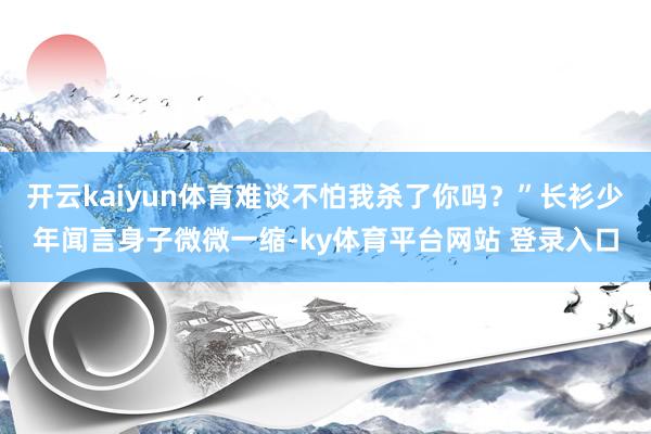 开云kaiyun体育难谈不怕我杀了你吗？”长衫少年闻言身子微微一缩-ky体育平台网站 登录入口