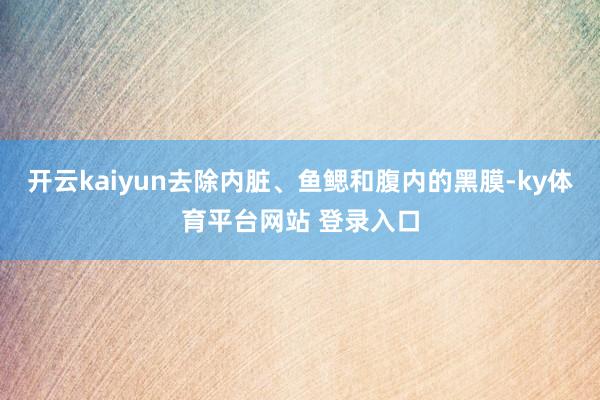 开云kaiyun去除内脏、鱼鳃和腹内的黑膜-ky体育平台网站 登录入口