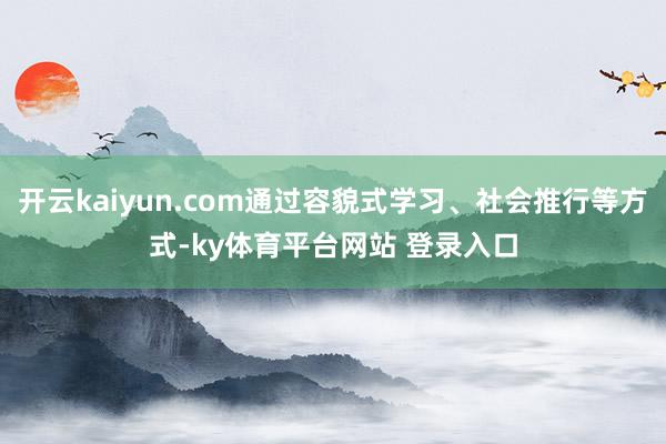 开云kaiyun.com通过容貌式学习、社会推行等方式-ky体育平台网站 登录入口